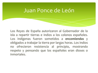 Juan Ponce de León

Los Reyes de España autorizaron al Gobernador de la
isla a repartir tierras e indios a los colonos españoles.
Los indígenas fueron sometidos a encomiendas y
obligados a trabajar la tierra por largas horas. Los indios
no ofrecieron resistencia al principio, mostrando
respeto y pensando que los españoles eran dioses o
inmortales.

 