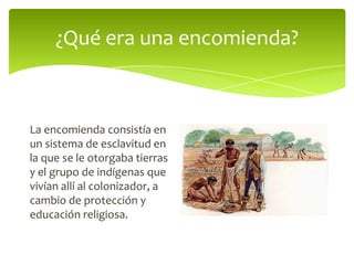 ¿Qué era una encomienda?

La encomienda consistía en
un sistema de esclavitud en
la que se le otorgaba tierras
y el grupo de indígenas que
vivían allí al colonizador, a
cambio de protección y
educación religiosa.

 