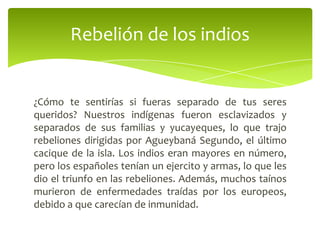 Rebelión de los indios

¿Cómo te sentirías si fueras separado de tus seres
queridos? Nuestros indígenas fueron esclavizados y
separados de sus familias y yucayeques, lo que trajo
rebeliones dirigidas por Agueybaná Segundo, el último
cacique de la isla. Los indios eran mayores en número,
pero los españoles tenían un ejercito y armas, lo que les
dio el triunfo en las rebeliones. Además, muchos taínos
murieron de enfermedades traídas por los europeos,
debido a que carecían de inmunidad.

 
