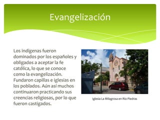 Evangelización

Los indígenas fueron
dominados por los españoles y
obligados a aceptar la fe
católica, lo que se conoce
como la evangelización.
Fundaron capillas e iglesias en
los poblados. Aún así muchos
continuaron practicando sus
creencias religiosas, por lo que
fueron castigados.

Iglesia La Milagrosa en Río Piedras

 