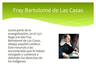 Fray Bartolomé de Las Casas

Como parte de la
evangelización, en el 1521
llegó a la isla Fray
Bartolomé de Las Casas,
obispo español católico.
Este renunció a las
encomiendas que le habían
otorgado y comenzó a
defender los derechos de
los indígenas.

 