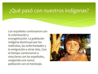 ¿Qué pasó con nuestros indígenas?

Los españoles continuaron con
la colonización y
evangelización. La población
indígena disminuyó por los
maltratos, las enfermedades y
la emigración a otras islas. Con
el tiempo comenzaron a
mezclarse con los españoles,
surgiendo una nueva
población con el mestizaje.

 