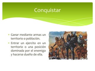 Conquistar

Ganar mediante armas un
territorio o población.
Entrar un ejercito en un
territorio o una posición
dominada por el enemigo
y hacerse dueño de ella.

 