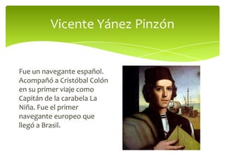 Vicente Yánez Pinzón

Fue un navegante español.
Acompañó a Cristóbal Colón
en su primer viaje como
Capitán de la carabela La
Niña. Fue el primer
navegante europeo que
llegó a Brasil.

 