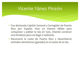 Vicente Yánez Pinzón

Fue declarado Capitán General y Corregidor de Puerto
Rico por España. Hizo un intento fallido para
conquistar y poblar la isla en 1505. Intentó construir
una fortaleza pero no llegó a realizarla.
Reconoció la costa de Puerto Rico y desembarcó
animales domésticos (ganado) en el oeste de la isla.

 