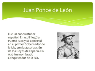 Juan Ponce de León

Fue un conquistador
español. En 1508 llegó a
Puerto Rico y se convirtió
en el primer Gobernador de
la isla, con la autorización
de los Reyes de España. En
1510 fue nombrado
Conquistador de la isla.

 