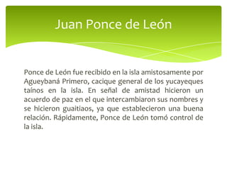 Juan Ponce de León

Ponce de León fue recibido en la isla amistosamente por
Agueybaná Primero, cacique general de los yucayeques
taínos en la isla. En señal de amistad hicieron un
acuerdo de paz en el que intercambiaron sus nombres y
se hicieron guaitiaos, ya que establecieron una buena
relación. Rápidamente, Ponce de León tomó control de
la isla.

 