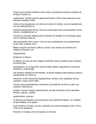 Puesto que la ciudad de México era la mayor y principal de todas las ciudades de
la Nueva España, su
ayuntamiento también gozó de igual preeminencia. Pero a este respecto es muy
necesario subrayar el otro
motivo de su importancia en la vida de la colonia. En efecto, como el ayuntamiento
era una autoridad que no
procedía directamente del rey, sino que era de origen local y representativa de los
colonos, inevitablemente se
convirtió en el órgano defensa de los intereses de aquéllos en la creciente pugna
con los intereses cada vez
más absorbentes de la corona. Y fue así que, encabezando a los ayuntamientos
de las otras ciudades, el de
México adquirió una fuerza política y social a cuyo amparo se incubaron los
anhelos de libertad y de
independencia.
El Barraco en Mexico
En Mexico, la mano de obra indígena transmitió ciertos caracteres que recuerdan
los de las artes
prehispánicas. En el siglo XVII, nació el estilo colonial, interpretación americana
del Barroco, este produjo
una fabulosa cantidad de monumentos; el aporte indígena cobro jerarquía propia y
gradualmente los indios se
adentraron en las creaciones arquitectónicas, primero como ayudantes de sus
maestros y luego crearon ellos
mismos obras arquitectónicas resolviendo los problemas de forma y color. Las
ciudades mejicanas se
poblaron con las muestras extraordinarias de este movimiento como catedrales,
templos, palacios, capillas,
ayuntamientos casonas.
Lo Barroco se encuentra en la decoración de la catedral de México, con retablos
de gran belleza; en la iglesia
de la Santísima Trinidad, que fue construida por Lorenzo Rodríguez entre 1755 y
1786; en la catedral de
Panamá; en la Iglesia de la Compañía, en el Cuzco.
 