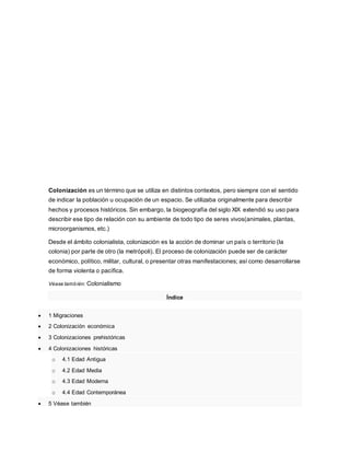 Colonización es un término que se utiliza en distintos contextos, pero siempre con el sentido
de indicar la población u ocupación de un espacio. Se utilizaba originalmente para describir
hechos y procesos históricos. Sin embargo, la biogeografía del siglo XIX extendió su uso para
describir ese tipo de relación con su ambiente de todo tipo de seres vivos(animales, plantas,
microorganismos, etc.)
Desde el ámbito colonialista, colonización es la acción de dominar un país o territorio (la
colonia) por parte de otro (la metrópoli). El proceso de colonización puede ser de carácter
económico, político, militar, cultural, o presentar otras manifestaciones; así como desarrollarse
de forma violenta o pacífica.
Véase también: Colonialismo
Índice
 1 Migraciones
 2 Colonización económica
 3 Colonizaciones prehistóricas
 4 Colonizaciones históricas
o 4.1 Edad Antigua
o 4.2 Edad Media
o 4.3 Edad Moderna
o 4.4 Edad Contemporánea
 5 Véase también
 