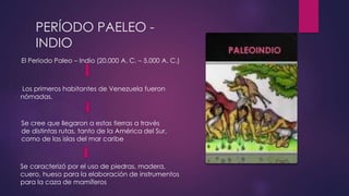 PERÍODO PAELEO - 
INDIO 
El Periodo Paleo – Indio (20.000 A. C. – 5.000 A. C.) 
Los primeros habitantes de Venezuela fueron 
nómadas. 
Se cree que llegaron a estas tierras a través 
de distintas rutas, tanto de la América del Sur, 
como de las islas del mar caribe 
Se caracterizó por el uso de piedras, madera, 
cuero, hueso para la elaboración de instrumentos 
para la caza de mamíferos 
 