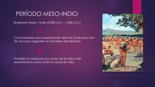 PERÍODO MESO-INDIO 
El período Meso – Indio (5.000 A.C. – 1.000 A.C.) 
Caracterizado por la explotación del mar, la recolección 
de recursos vegetales en el interior del territorio. 
También la adopción por parte de las tribus del 
sedentarismo como sistema social de vida. 
 