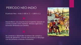 PERÍODO NEO-INDIO 
El período Neo – Indio (1.000 A. C. – 1.500 D. C.) 
Desarrollaron una arquitectura incipiente, basada en 
construcciones como represas, terrazas agrícolas y 
bóvedas alineadas por piedras. 
Se comenzó a desarrollar el sistema de compra y 
venta de alimentos, a través del trueque o del pago 
con las primeras unidades monetarias. 
 