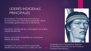 LIDERES INDIGENAS 
PRINCIPALES 
Acaprapocón y Conopoima: Quienes 
comandaron la lucha una vez muerto el 
cacique Guacaipuro. 
Guaicaipuro: Cacique que convocó a un 
levantamiento en contra de los españoles, de las 
sociedades gobernadas por su hijo Baruta. 
Cayurima, cacique de los cumanagotos, en el área 
nororiental del país. 
Doaca, Con quien se identifica la actual zona 
larense de Duaca 
Huyapari: Con cuyo nombre los españoles 
identificaron al río Orinoco y su área, en 1531. 
 