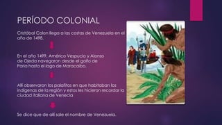 PERÍODO COLONIAL 
Cristóbal Colon llega a las costas de Venezuela en el 
año de 1498. 
En el año 1499, Américo Vespucio y Alonso 
de Ojeda navegaron desde el golfo de 
Paria hasta el lago de Maracaibo. 
Allí observaron los palafitos en que habitaban los 
indígenas de la región y estos les hicieron recordar la 
ciudad italiana de Venecia 
Se dice que de allí sale el nombre de Venezuela. 
 