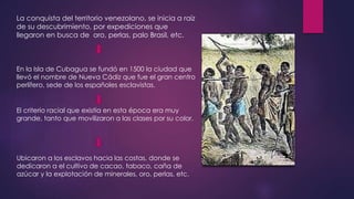 La conquista del territorio venezolano, se inicia a raíz 
de su descubrimiento, por expediciones que 
llegaron en busca de oro, perlas, palo Brasil, etc. 
En la Isla de Cubagua se fundó en 1500 la ciudad que 
llevó el nombre de Nueva Cádiz que fue el gran centro 
perlífero, sede de los españoles esclavistas. 
El criterio racial que existía en esta época era muy 
grande, tanto que movilizaron a las clases por su color. 
Ubicaron a los esclavos hacia las costas, donde se 
dedicaron a el cultivo de cacao, tabaco, caña de 
azúcar y la explotación de minerales, oro, perlas, etc. 
 