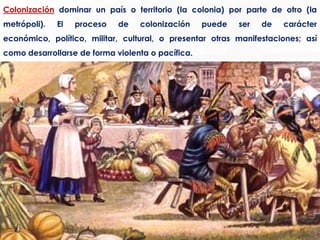 Colonización dominar un país o territorio (la colonia) por parte de otro (la metrópoli). El proceso de colonización puede ser de carácter económico, político, militar, cultural, o presentar otras manifestaciones; así como desarrollarse de forma violenta o pacífica.