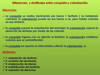 Diferencias  y similitudes entre conquista y colonización:Diferencias:La conquista se realiza dominando por fuerza 1 territorio ( no instalando colonias); la colonización puede ser por fuerza o no, pero instala colonias en ese territorio