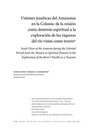 achsc  *  vol. 39, n.º 1 -  ene. - jun.  2012  *  issn 0120-2456 (impreso) - 2256-5647 (en línea) * colombia * págs. 183-213
*	 Este artículo se produce dentro de la investigación financiada por
el Conselho Nacional de Pesquisa de Brasil -CNP— “Jesuitas y
pueblos indígenas en la Amazonia española y portuguesa (1680-1750):
representaciones y conflictos”.
**	ltorresl@uol.com.br
Artículo de investigación.
Recepción: 15 de febrero de 2012. Aprobación: 10 de mayo de 2012.
Visiones jesuíticas del Amazonas
en la Colonia: de la misión
como dominio espiritual a la
exploración de las riquezas
del río vistas como tesoro*
Jesuit Views of the Amazon during the Colonial
Period: from the Mission as Spiritual Domain to the
Exploration of the River’s Wealth as a Treasure
FERNANDO TORRES-LONDOÑO*
Pontificia Universidad Católica de São Paulo
São Paulo, Brasil
 