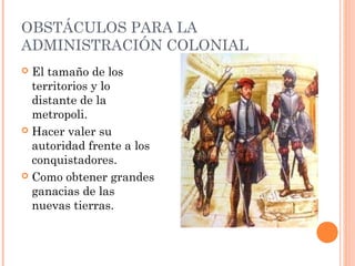 OBSTÁCULOS PARA LA
ADMINISTRACIÓN COLONIAL
 El tamaño de los
territorios y lo
distante de la
metropoli.
 Hacer valer su
autoridad frente a los
conquistadores.
 Como obtener grandes
ganacias de las
nuevas tierras.
 