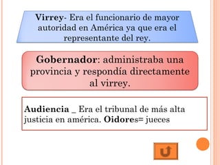 Virrey- Era el funcionario de mayor
autoridad en América ya que era el
representante del rey.
Audiencia _ Era el tribunal de más alta
justicia en américa. Oidores= jueces
Gobernador: administraba una
provincia y respondía directamente
al virrey.
 
