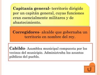 Corregidores- alcalde que gobernaba un
territorio en nombre del rey.
Capitanía general- territorio dirigido
por un capitán general, cuyas funciones
eran esencialmente militares y de
abastecimiento.
Cabildo- Asamblea municipal compuesta por los
vecinos del municipio. Administraba los asuntos
públicos del pueblo.
 