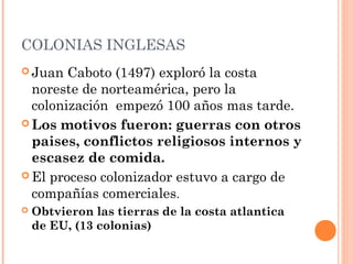 COLONIAS INGLESAS
 Juan Caboto (1497) exploró la costa
noreste de norteamérica, pero la
colonización empezó 100 años mas tarde.
 Los motivos fueron: guerras con otros
paises, conflictos religiosos internos y
escasez de comida.
 El proceso colonizador estuvo a cargo de
compañías comerciales.
 Obtvieron las tierras de la costa atlantica
de EU, (13 colonias)
 