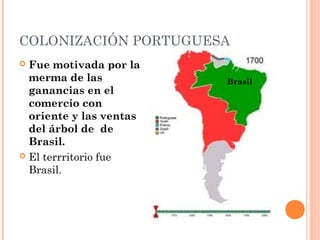 COLONIZACIÓN PORTUGUESA
 Fue motivada por la
merma de las
ganancias en el
comercio con
oriente y las ventas
del árbol de de
Brasil.
 El terrritorio fue
Brasil.
Brasil
 