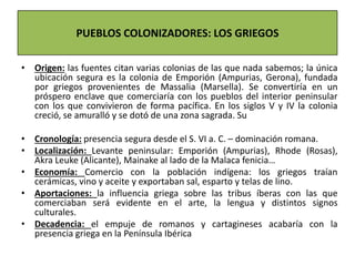 • Origen: las fuentes citan varias colonias de las que nada sabemos; la única
ubicación segura es la colonia de Emporión (Ampurias, Gerona), fundada
por griegos provenientes de Massalia (Marsella). Se convertiría en un
próspero enclave que comerciaría con los pueblos del interior peninsular
con los que convivieron de forma pacífica. En los siglos V y IV la colonia
creció, se amuralló y se dotó de una zona sagrada. Su
• Cronología: presencia segura desde el S. VI a. C. – dominación romana.
• Localización: Levante peninsular: Emporión (Ampurias), Rhode (Rosas),
Akra Leuke (Alicante), Mainake al lado de la Malaca fenicia…
• Economía: Comercio con la población indígena: los griegos traían
cerámicas, vino y aceite y exportaban sal, esparto y telas de lino.
• Aportaciones: la influencia griega sobre las tribus íberas con las que
comerciaban será evidente en el arte, la lengua y distintos signos
culturales.
• Decadencia: el empuje de romanos y cartagineses acabaría con la
presencia griega en la Península Ibérica
PUEBLOS COLONIZADORES: LOS GRIEGOS
 