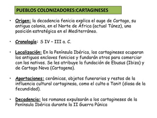 • Origen: la decadencia fenicia explica el auge de Cartago, su
antigua colonia, en el Norte de África (actual Túnez), una
posición estratégica en el Mediterráneo.
• Cronología: S IV – III a. C.
• Localización: En la Península Ibérica, los cartagineses ocuparan
los antiguos enclaves fenicios y fundarán otros para comerciar
con los nativos. Se les atribuye la fundación de Ebusus (Ibiza) y
de Cartago Nova (Cartagena).
• Aportaciones: cerámicas, objetos funerarios y restos de la
influencia cultural cartaginesa, como el culto a Tanit (diosa de la
fecundidad).
• Decadencia: los romanos expulsarán a los cartagineses de la
Península Ibérica durante la II Guerra Púnica
PUEBLOS COLONIZADORES:CARTAGINESES
 
