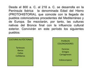 Desde el 800 a. C. al 218 a. C. se desarrolla en la
Península Ibérica la denominada Edad del Hierro
(PROTOHISTORIA), que coincide con la llegada de
pueblos colonizadores procedentes del Mediterráneo y
de Europa. Se mezclarán, por tanto, las culturas
nativas del Bronce final con la influencia cultural
exterior. Convivirán en este período los siguientes
pueblos:
CULTURAS AUTÓCTONAS
Tartessos
Iberos
Celtas
Celtíberos
PUEBLOS
COLONIZADORES
Fenicios
Griegos
Cartagineses
Indoeuropeos
 