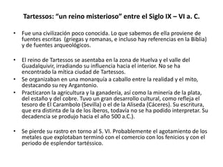 Tartessos: “un reino misterioso” entre el Siglo IX – VI a. C.
• Fue una civilización poco conocida. Lo que sabemos de ella proviene de
fuentes escritas (griegas y romanas, e incluso hay referencias en la Biblia)
y de fuentes arqueológicos.
• El reino de Tartessos se asentaba en la zona de Huelva y el valle del
Guadalquivir, irradiando su influencia hacia el interior. No se ha
encontrado la mítica ciudad de Tartessos.
• Se organizaban en una monarquía a caballo entre la realidad y el mito,
destacando su rey Argantonio.
• Practicaron la agricultura y la ganadería, así como la minería de la plata,
del estaño y del cobre. Tuvo un gran desarrollo cultural, como refleja el
tesoro de El Carambolo (Sevilla) o el de la Aliseda (Cáceres). Su escritura,
que era distinta de la de los íberos, todavía no se ha podido interpretar. Su
decadencia se produjo hacia el año 500 a.C.).
• Se pierde su rastro en torno al S. VI. Probablemente el agotamiento de los
metales que explotaban terminó con el comercio con los fenicios y con el
periodo de esplendor tartéssico.
 