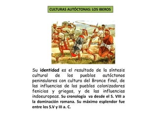 CULTURAS AUTÓCTONAS: LOS IBEROS
Su identidad es el resultado de la síntesis
cultural de los pueblos autóctonos
peninsulares con cultura del Bronce final, de
las influencias de los pueblos colonizadores
fenicios y griegos, y de las influencias
indoeuropeas. Su cronología va desde el S. VIII a
la dominación romana. Su máximo esplendor fue
entre los S.V y III a. C.
 