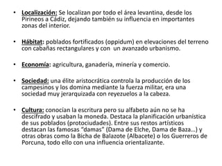 • Localización: Se localizan por todo el área levantina, desde los
Pirineos a Cádiz, dejando también su influencia en importantes
zonas del interior.
• Hábitat: poblados fortificados (oppidum) en elevaciones del terreno
con cabañas rectangulares y con un avanzado urbanismo.
• Economía: agricultura, ganadería, minería y comercio.
• Sociedad: una élite aristocrática controla la producción de los
campesinos y los domina mediante la fuerza militar, era una
sociedad muy jerarquizada con reyezuelos a la cabeza.
• Cultura: conocían la escritura pero su alfabeto aún no se ha
descifrado y usaban la moneda. Destaca la planificación urbanística
de sus poblados (protociudades). Entre sus restos artísticos
destacan las famosas “damas” (Dama de Elche, Dama de Baza…) y
otras obras como la Bicha de Balazote (Albacete) o los Guerreros de
Porcuna, todo ello con una influencia orientalizante.
 