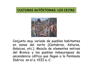 CULTURAS AUTÓCTONAS: LOS CELTAS
Conjunto muy variado de pueblos habitantes
en zonas del norte (Cantabros, Astures,
Galaicos, etc.). Mezcla de elementos nativos
del Bronce y los pueblos indoeuropeos de
ascendencia céltica que llegan a la Península
Ibérica en el s. VIII a. C.
 