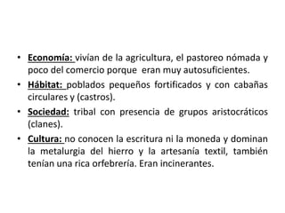 • Economía: vivían de la agricultura, el pastoreo nómada y
poco del comercio porque eran muy autosuficientes.
• Hábitat: poblados pequeños fortificados y con cabañas
circulares y (castros).
• Sociedad: tribal con presencia de grupos aristocráticos
(clanes).
• Cultura: no conocen la escritura ni la moneda y dominan
la metalurgia del hierro y la artesanía textil, también
tenían una rica orfebrería. Eran incinerantes.
 