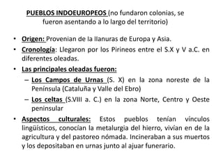 • Origen: Provenían de la llanuras de Europa y Asia.
• Cronología: Llegaron por los Pirineos entre el S.X y V a.C. en
diferentes oleadas.
• Las principales oleadas fueron:
– Los Campos de Urnas (S. X) en la zona noreste de la
Península (Cataluña y Valle del Ebro)
– Los celtas (S.VIII a. C.) en la zona Norte, Centro y Oeste
peninsular
• Aspectos culturales: Estos pueblos tenían vínculos
lingüísticos, conocían la metalurgia del hierro, vivían en de la
agricultura y del pastoreo nómada. Incineraban a sus muertos
y los depositaban en urnas junto al ajuar funerario.
PUEBLOS INDOEUROPEOS (no fundaron colonias, se
fueron asentando a lo largo del territorio)
 
