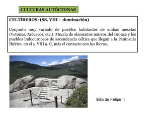 CELTÍBEROS: (SS. VIII – dominación)
Conjunto muy variado de pueblos habitantes de ambas mesetas
(Vetones, Arévacos, etc.) Mezcla de elementos nativos del Bronce y los
pueblos indoeuropeos de ascendencia céltica que llegan a la Península
Ibérica en el s. VIII a. C, más el contacto con los iberos.
CULTURAS AUTÓCTONAS
Silla de Felipe II
 