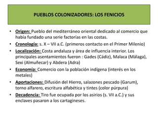 • Origen: Pueblo del mediterráneo oriental dedicado al comercio que
había fundado una serie factorías en las costas.
• Cronología: s. X – VII a.C. (primeros contacto en el Primer Milenio)
• Localización: Costa andaluza y área de influencia interior. Los
principales asentamientos fueron : Gades (Cádiz), Malaca (Málaga),
Sexi (Almuñecar) y Abdera (Adra)
• Economía: Comercio con la población indígena (interés en los
metales)
• Aportaciones: Difusión del Hierro, salazones pescado (Garum),
torno alfarero, escritura alfabética y tintes (color púrpura)
• Decadencia: Tiro fue ocupada por los asirios (s. VII a.C.) y sus
enclaves pasaron a los cartagineses.
PUEBLOS COLONIZADORES: LOS FENICIOS
 