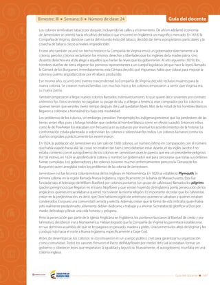 Guía del docenteBimestre: III Semana: 8 Número de clase: 24
Guía del docente 347
Libertad y Orden
Los colonos sembraban tabaco por doquier, incluyendo las calles y el cementerio. De ahí en adelante economía
de Jamestown se orientó hacia el cultivo del tabaco que encontró en Inglaterra un magnifico mercado. En 1618, la
Compañía de Virginia, dándose cuenta del rotundo éxito del tabaco, decidió dar tierra a propietarios particulares y la
cosecha de tabaco creció a niveles impredecibles.
En ese año también ocurrió un hecho histórico: la Compañía de Virginia envió un gobernador directamente a la
colonia, pero los colonos reclamaron los mismos derechos y libertades que los ingleses de la madre patria. Uno
de estos derechos era el de elegir a aquellos que harían las leyes que los gobernarían. Al año siguiente (1619), los
hombres dueños de tierra eligieron los primeros representantes a un cuerpo legislativo (el que hace la leyes) llamado
la Cámara de los Burgueses. Inmediatamente, esta Cámara decidió qué impuestos había que cobrar para mejorar la
colonia y cuánto se podía cobrar por el tabaco producido.
Ese mismo año, ocurrió otro evento trascendental: la Compañía de Virginia decidió reclutar mujeres para la
nueva colonia. Se crearon nuevas familias con muchos hijos y los colonos empezaron a sentir que Virginia era
su nueva patria.
También empezaron a llegar nuevos colonos llamados indentured servants, lo que quiere decir sirvientes por contrato
a término fijo. Estos sirvientes no pagaban su pasaje de ida, y al llegar a América, eran comprados por los colonos a
quienes tenían que servirles cierto tiempo después del cual quedaban libres. Más de la mitad de los hombres blancos
llegaron a colonizar a Norteamérica bajo esta modalidad.
Los problemas de los colonos, sin embargo, persistían. Por ejemplo, los indígenas previeron que los perdedores de las
tierras serían ellos pues a la larga tendrían que cederlas al hombre blanco, como en efecto sucedió. Entonces tribus
como la de Powhatan los atacaban con frecuencia en su esfuerzo por reversar los acontecimientos de la historia. La
confrontación estaba planteada: o sobrevivían los colonos o sobrevivían los indios. Los colonos lucharon contra los
dueños originales y prácticamente los exterminaron.
En 1624, la población de Jamestown era tan solo de 1500 colonos, un número ínfimo en comparación con el número
que había viajado hacia allá: las cosas no estaban tan bien como deberían estar. Aparte, el rey inglés Jacobo I no
estaba contento con el autogobierno de los colonos en Jamestown pues le parecía que era un precedente peligroso.
Por tal motivo, en 1624 se apoderó de la colonia y nombró un gobernador real para cerciorarse que todas sus órdenes
fueran cumplidas. Los gobernadores y los colonos tuvieron muchos enfrentamientos pero era la Cámara de los
Burgueses quien arreglaba todos los problemas de la colonia de Jamestown.
Jamestown no fue la única colonia exitosa de los ingleses en Norteamérica. En 1620 se estableció Plymouth, la
primera colonia en la región llamada Nueva Inglaterra, específicamente en la bahía de Massachusetts. Esta fue
fundada bajo el liderazgo de William Bradford por colonos puritanos (un grupo de calvinistas) llamados los pilgrims
(padres peregrinos) que llegaron en el navío Mayflower y que venían huyendo de Inglaterra por la persecución de los
anglicanos quienes encarcelaban a quienes no tuvieran la misma religión. Es importante recordar que los calvinistas
creían en la predestinación, es decir, que Dios había escogido de antemano quiénes se salvaban y quiénes estaban
condenados. Era pues, una comunidad cerrada y selecta. Además, creían que la forma de vida indicaba quién había
sido realmente predestinado: solamente debían dedicarse a trabajar y a ahorrar. Se trataba de glorificar a Dios por
medio del trabajo y llevar una vida honesta y próspera.
Ante la persecución por parte de la iglesia Anglicana en Inglaterra, los puritanos buscaron la libertad de credo y por
tal motivo, decidieron irse a Norteamérica. Habían logrado que la Compañía de Virginia les permitiera establecerse
en sus dominios a cambio de que se les pagara con pescado, madera y pieles. Una tormenta los alejó de Virginia y les
condujo más hacia el norte a Nueva Inglaterra, específicamente a Cape Cod.
Antes de desembarcar, los colonos se constituyeron en un cuerpo político civil para garantizar su organización
como comunidad. Todos los varones firmaron el Pacto del Mayflower por medio del cual acordaban formar un
gobierno y obedecer leyes que respetaran la igualdad y la justicia. Nuevamente, el autogobierno triunfaba en una
colonia inglesa.
 