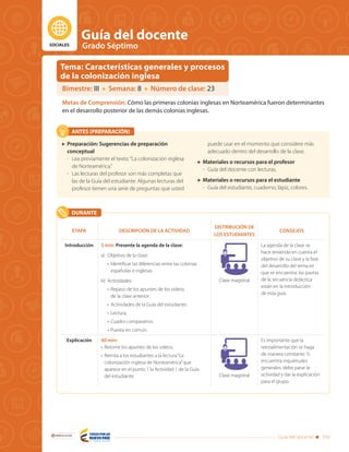 SOCIALES
Guía del docente
Grado Séptimo
Guía del docente 339
Libertad y Orden
ANTES (PREPARACIÓN)
DURANTE
ETAPA DESCRIPCIÓN DE LA ACTIVIDAD
DISTRIBUCIÓN DE
LOS ESTUDIANTES
CONSEJOS
Introducción 5 min: Presente la agenda de la clase:
a)	 Objetivo de la clase:
•	 Identificar las diferencias entre las colonias
españolas e inglesas.
b)	Actividades:
•	 Repaso de los apuntes de los videos
de la clase anterior.
•	 Actividades de la Guía del estudiante:
•	Lectura.
•	 Cuadro comparativo.
•	 Puesta en común.
Clase magistral
La agenda de la clase se
hace teniendo en cuenta el
objetivo de su clase y la fase
del desarrollo del tema en
que se encuentra: las pautas
de la secuencia didáctica
están en la introducción
de esta guía.
Explicación 40 min:
•	 Retome los apuntes de los videos.
•	 Remita a los estudiantes a la lectura“La
colonización inglesa de Norteamérica”que
aparece en el punto 1 la Actividad 1 de la Guía
del estudiante. Clase magistral
Es importante que la
retroalimentación se haga
de manera constante. Si
encuentra inquietudes
generales, debe parar la
actividad y dar la explicación
para el grupo.
	 Preparación: Sugerencias de preparación
conceptual
-	 Lea previamente el texto:“La colonización inglesa
de Norteamérica.”
-	 Las lecturas del profesor son más completas que
las de la Guía del estudiante. Algunas lecturas del
profesor tienen una serie de preguntas que usted
puede usar en el momento que considere más
adecuado dentro del desarrollo de la clase.
	 Materiales o recursos para el profesor
-	 Guía del docente con lecturas.
	 Materiales o recursos para el estudiante
-	 Guía del estudiante, cuaderno, lápiz, colores.
Bimestre: III Semana: 8 Número de clase: 23
Metas de Comprensión: Cómo las primeras colonias inglesas en Norteamérica fueron determinantes
en el desarrollo posterior de las demás colonias inglesas.
Tema: Características generales y procesos
de la colonización inglesa
 