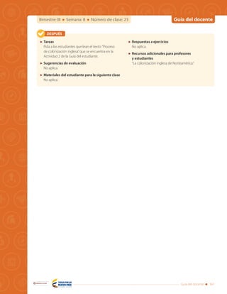 Guía del docenteBimestre: III Semana: 8 Número de clase: 23
Guía del docente 341
Libertad y Orden
	Tareas
Pida a los estudiantes que lean el texto:“Proceso
de colonización inglesa”que se encuentra en la
Actividad 2 de la Guía del estudiante.
	 Sugerencias de evaluación
No aplica.
	 Materiales del estudiante para la siguiente clase
No aplica.
	 Respuestas a ejercicios
No aplica.
	 Recursos adicionales para profesores
y estudiantes
“La colonización inglesa de Norteamérica.”
DESPUÉS
 