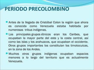PERIODO PRECOLOMBINO 
Antes de la llegada de Cristóbal Colon la región que ahora 
es conocida como Venezuela estaba habitada por 
numerosas tribus indígenas. 
Los principales grupos étnicos eran los Caribes, que 
ocupaban la mayor parte del este y la costa central, así 
como las islas y los arahuacos, que ocupaban el occidente. 
Otros grupos importantes los constituían los timotocuicas, 
en la zona de los Andes. 
Muchos otros grupos indígenas ocupaban espacios 
menores a lo largo del territorio que es actualmente 
Venezuela. 
 
