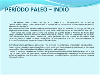 PERÍODO PALEO – INDIO 
El Periodo Paleo – Indio (20.000A. C. – 5.000 A. C.) Se caracterizó por el uso de 
piedras, madera, cuero, hueso o marfil para la elaboración de instrumentos utilizados para recolección 
y la caza de mamíferos. 
Los primeros habitantes de Venezuela fueron nómadas es decir, no vivían en un sitio fijo. Se cree que 
llegaron a estas tierras a través de distintas rutas, tanto de la América del Sur, como de las islas del 
mar Caribe, las cuales usaron como una especie de puente desde la América del Norte. Esos 
desplazamientos trataban de buscar, entre otras cosas, nuevas, áreas de doblamiento en las que, 
tanto los recursos (caza, pesca, recolección, áreas propicias para los cultivos en las épocas más 
recientes), como la menor densidad demográfica (la que determina, a su vez, una menor presión de 
la población sobre esos recursos), fuesen más favorables. 
Entre los animales con los que convivieron y los primeros venezolanos se encontraban los siguientes: 
mastodontes, caballos, megaterios y gliptodontes, todos eran ejemplares de gran volumen, a los cuales 
acorralaban y luego atrapaban para la domesticación o el consumo. 
Cuando la densidad de población aumentó, las grandes animales empezaron a desaparecer, por lo que 
fue necesario afinar las técnicas de caza de animales más pequeños; aparecieron implementos más 
sofisticados al Igual que la producción de artesanías y utensilios hechos con piedra, madera, huesos y 
barro, entre otros. 
 