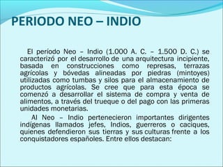 PERIODO NEO – INDIO 
El período Neo – Indio (1.000 A. C. – 1.500 D. C.) se 
caracterizó por el desarrollo de una arquitectura incipiente, 
basada en construcciones como represas, terrazas 
agrícolas y bóvedas alineadas por piedras (mintoyes) 
utilizadas como tumbas y silos para el almacenamiento de 
productos agrícolas. Se cree que para esta época se 
comenzó a desarrollar el sistema de compra y venta de 
alimentos, a través del trueque o del pago con las primeras 
unidades monetarias. 
Al Neo – Indio pertenecieron importantes dirigentes 
indígenas llamados jefes, Indios, guerreros o caciques, 
quienes defendieron sus tierras y sus culturas frente a los 
conquistadores españoles. Entre ellos destacan: 
 