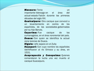 Manaure: Tenia un 
importante liderazgo en el área del 
actual estado Falcón durante las primeras 
décadas del siglo XVI. 
Guaicaipuro: Otro cacique que convocó a 
un levantamiento en contra de los 
españoles, de las sociedades gobernadas 
por su hijo Baruta. 
Cayurima: Fue cacique de los 
cumanagotos, en el área nororiental del país. 
Doaca: Con quien se identifica la actual 
zona larense de Duaca. 
Nigale: Jefe zapara en el Zulia 
Huyapari: Con cuyo nombre los españoles 
identificaron al río Orinoco y su área, en 
1531. 
Acaprapocón y Conopoima: Quienes 
comandaron la lucha una vez muerto el 
cacique Guacaipuro. 
 