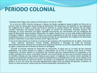 PERIODO COLONIAL 
Cristóbal Colon llega a las costas de Venezuela en el año de 1498. 
En el año de 1499, Américo Vespucio y Alonso de Ojeda navegaron desde el golfo de Paria (en el 
extremo este de Venezuela) hasta el lago de Maracaibo. Allí observaron los palafitos en que habitaban 
los indígenas de la región y estos les hicieron recordar la ciudad italiana de Venecia. De allí según 
muchas versiones, les habrían puesto a la región el nombre de Venezuela, Pequeña Venecia. Sin 
embargo, en otras versiones con algún respaldo documental, se mencionaba que los indígenas del 
Lago de Maracaibo, denominaban Venezuela a la región donde Vivian, ya que esta palabra significaría 
en lengua indígena, “Agua Grande". Existe una tercera posibilidad en las que ambas versiones serían 
verdaderas ya que, con el nombre de Venezuela tomado de los españoles, los indígenas de Maracaibo 
pudieron identificar lo que ellos conocían como "Agua Grande". 
A raíz de la colonización se fundaron muchas de las ciudades más importantes de la región, entre otras 
Coro, Valencia, Barcelona, Puerto Cabello, Maracaibo y Santiago de León de Caracas. 
Administrativamente, Caracas era la sede de la Capitanía General, la cual era responsable de controlar 
la región y dependía del Virreinato de Santa Fe de Bogotá. 
Durante el periodo colonial se desarrolló en Venezuela, al igual que en el resto de las colonias 
españolas, una fuerte división en castas o estamentos, en la que el criterio racial tenía la mayor 
importancia. El poder político lo mantenían las familias blancas, descendientes de españoles y los 
criollos (nacidos en la zona), conocidos también como mantuanos (se dice que el nombre proviene de 
la mantilla utilizada por las mujeres blancas para asistir a la Iglesia). Se movilizó cierta cantidad de 
esclavos provenientes del África, los cuales se establecieron principalmente en las zonas cálidas de la 
costa para dedicarse al cultivo de cacao y de azúcar y se explotaron las riquezas naturales como las 
perlas y el oro, así como los recursos agropecuarios tales como los pieles del ganado, el tabaco, el 
cacao, la caña de azúcar (cultivo que los mismos españoles introdujeron), etc. 
