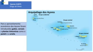 Arquipélago dos Açores
Grupo ocidental
Grupo central
Grupo oriental
Açores (1427)
Diogo de Silves
Para o aproveitamento
económico dos Açores foram
introduzidos gados, cereais
e plantas tintureiras como o
pastel e a urzela.
 