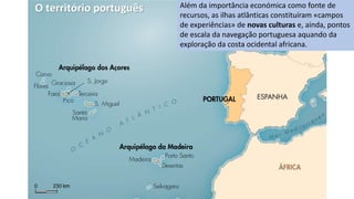 O território português Além da importância económica como fonte de
recursos, as ilhas atlânticas constituíram «campos
de experiências» de novas culturas e, ainda, pontos
de escala da navegação portuguesa aquando da
exploração da costa ocidental africana.
 