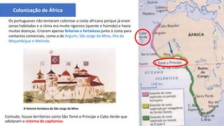 Contudo, houve territórios como São Tomé e Príncipe e Cabo Verde que
adotaram o sistema de capitanias.
A feitoria-fortaleza de São Jorge da Mina
Colonização de África
Os portugueses não tentaram colonizar a costa africana porque já eram
zonas habitadas e o clima era muito rigoroso (quente e húmido) e havia
muitas doenças. Criaram apenas feitorias e fortalezas junto à costa para
contactos comerciais, como a de Arguim, São Jorge da Mina, Ilha de
Moçambique e Melinde.
 