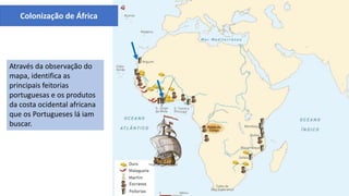 O comércio português na costa ocidental africana
Através da observação do
mapa, identifica as
principais feitorias
portuguesas e os produtos
da costa ocidental africana
que os Portugueses lá iam
buscar.
Colonização de África
 
